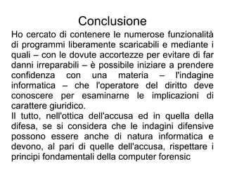 Conclusione
Ho cercato di contenere le numerose funzionalità
di programmi liberamente scaricabili e mediante i
quali – con le dovute accortezze per evitare di far
danni irreparabili – è possibile iniziare a prendere
confidenza con una materia – l'indagine
informatica – che l'operatore del diritto deve
conoscere per esaminarne le implicazioni di
carattere giuridico.
Il tutto, nell'ottica dell'accusa ed in quella della
difesa, se si considera che le indagini difensive
possono essere anche di natura informatica e
devono, al pari di quelle dell'accusa, rispettare i
principi fondamentali della computer forensic
 