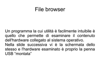 File browser


Un programma la cui utilità è facilmente intuibile è
quello che permette di esaminare il contenuto
dell'hardware collegato al sistema operativo.
Nella slide successiva vi è la schermata dello
stesso e l'hardware esaminato è proprio la penna
USB “montata”
 