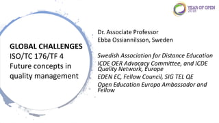 Dr. Associate Professor
Ebba Ossiannilsson, Sweden
Swedish Association for Distance Education
ICDE OER Advocacy Committee, and ICDE
Quality Network, Europe
EDEN EC, Fellow Council, SIG TEL QE
Open Education Europa Ambassador and
Fellow
GLOBAL CHALLENGES
ISO/TC 176/TF 4
Future concepts in
quality management
 