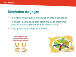Mecânica do jogo: Ao acertar numa questão a equipa avança duas casas. Ao chegar a uma casa sem pergunta ou ao errar uma questão a equipa permanece na mesma casa. A vez passa para a equipa à direita. 