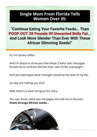 Single Mom From Florida Tells
Women Over 35:
“Continue Eating Your Favorite Foods… Then
POOP OUT 28 Pounds Of Unwanted Belly Fat...
And Look More Slender Than Ever With These
African Slimming Seeds!”
Hi, I’m Sandra Miller.
And I’m about to show you how these 3 awful text messages
forced me to confront the fact that I was 52 lbs overweight…
And also destroyed what I thought would be the love of my life.
So why am I telling you this?
Well, there’s a silver lining to this story.
You see, those same text messages also led me to discover
these strange African seeds...
 