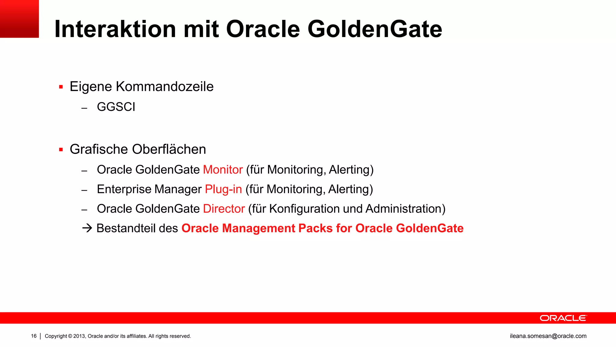 Interaktion mit Oracle GoldenGate
 Eigene Kommandozeile
– GGSCI

 Grafische Oberflächen
– Oracle GoldenGate Monitor (für Monitoring, Alerting)
– Enterprise Manager Plug-in (für Monitoring, Alerting)
– Oracle GoldenGate Director (für Konfiguration und Administration)

 Bestandteil des Oracle Management Packs for Oracle GoldenGate

16

Copyright © 2013, Oracle and/or its affiliates. All rights reserved.

ileana.somesan@oracle.com

 