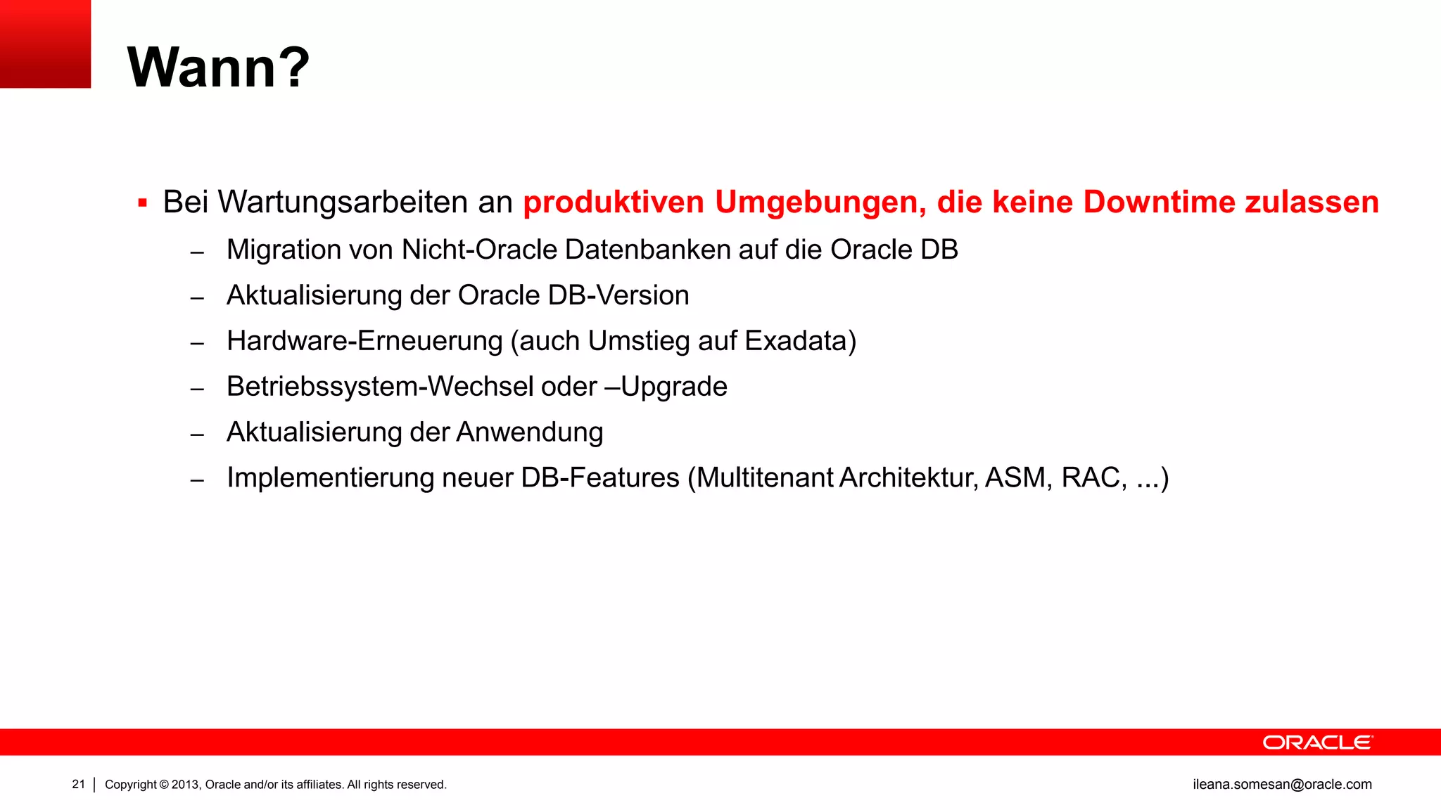 Wann?

1

 Bei Wartungsarbeiten an produktiven Umgebungen, die keine Downtime zulassen
– Migration von Nicht-Oracle Datenbanken auf die Oracle DB
– Aktualisierung der Oracle DB-Version
– Hardware-Erneuerung (auch Umstieg auf Exadata)
– Betriebssystem-Wechsel oder –Upgrade
– Aktualisierung der Anwendung
– Implementierung neuer DB-Features (Multitenant Architektur, ASM, RAC, ...)

21

Copyright © 2013, Oracle and/or its affiliates. All rights reserved.

ileana.somesan@oracle.com

 