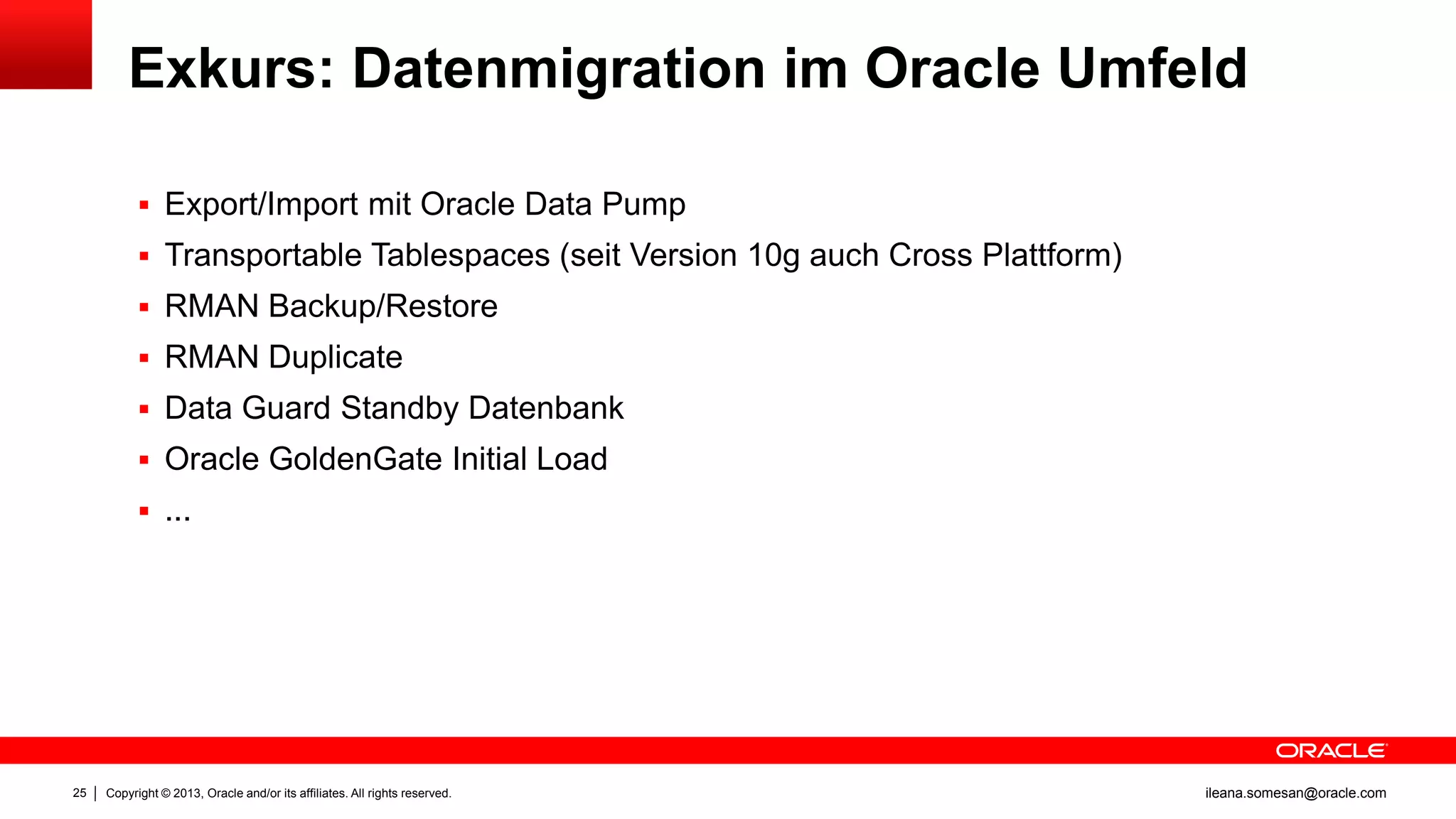 Exkurs: Datenmigration im Oracle Umfeld
 Export/Import mit Oracle Data Pump
 Transportable Tablespaces (seit Version 10g auch Cross Plattform)
 RMAN Backup/Restore
 RMAN Duplicate
 Data Guard Standby Datenbank

 Oracle GoldenGate Initial Load
 ...

25

Copyright © 2013, Oracle and/or its affiliates. All rights reserved.

ileana.somesan@oracle.com

 