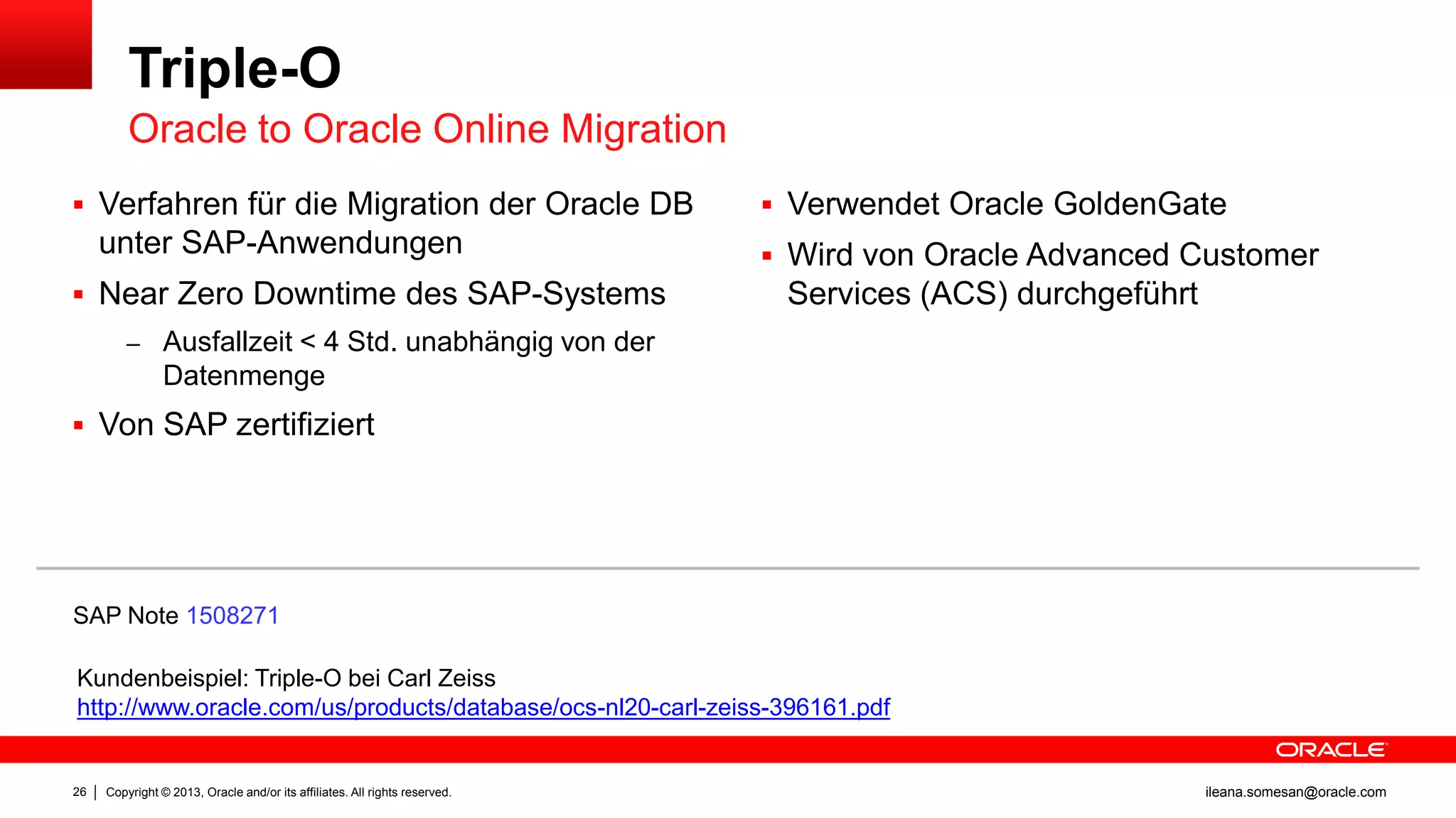 Triple-O
Oracle to Oracle Online Migration
 Verfahren für die Migration der Oracle DB

unter SAP-Anwendungen
 Near Zero Downtime des SAP-Systems

 Verwendet Oracle GoldenGate
 Wird von Oracle Advanced Customer

Services (ACS) durchgeführt

– Ausfallzeit < 4 Std. unabhängig von der

Datenmenge
 Von SAP zertifiziert

SAP Note 1508271
Kundenbeispiel: Triple-O bei Carl Zeiss
http://www.oracle.com/us/products/database/ocs-nl20-carl-zeiss-396161.pdf

26

Copyright © 2013, Oracle and/or its affiliates. All rights reserved.

ileana.somesan@oracle.com

 