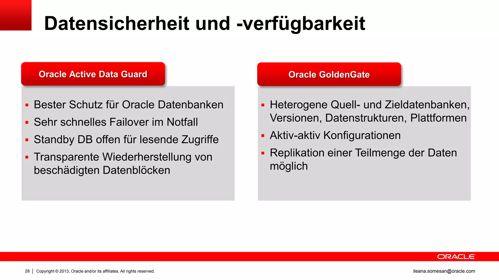 Datensicherheit und -verfügbarkeit
Oracle Active Data Guard

 Bester Schutz für Oracle Datenbanken
 Sehr schnelles Failover im Notfall

Oracle GoldenGate

 Heterogene Quell- und Zieldatenbanken,

Versionen, Datenstrukturen, Plattformen

 Standby DB offen für lesende Zugriffe

 Aktiv-aktiv Konfigurationen

 Transparente Wiederherstellung von

 Replikation einer Teilmenge der Daten

beschädigten Datenblöcken

28

Copyright © 2013, Oracle and/or its affiliates. All rights reserved.

möglich

ileana.somesan@oracle.com

 