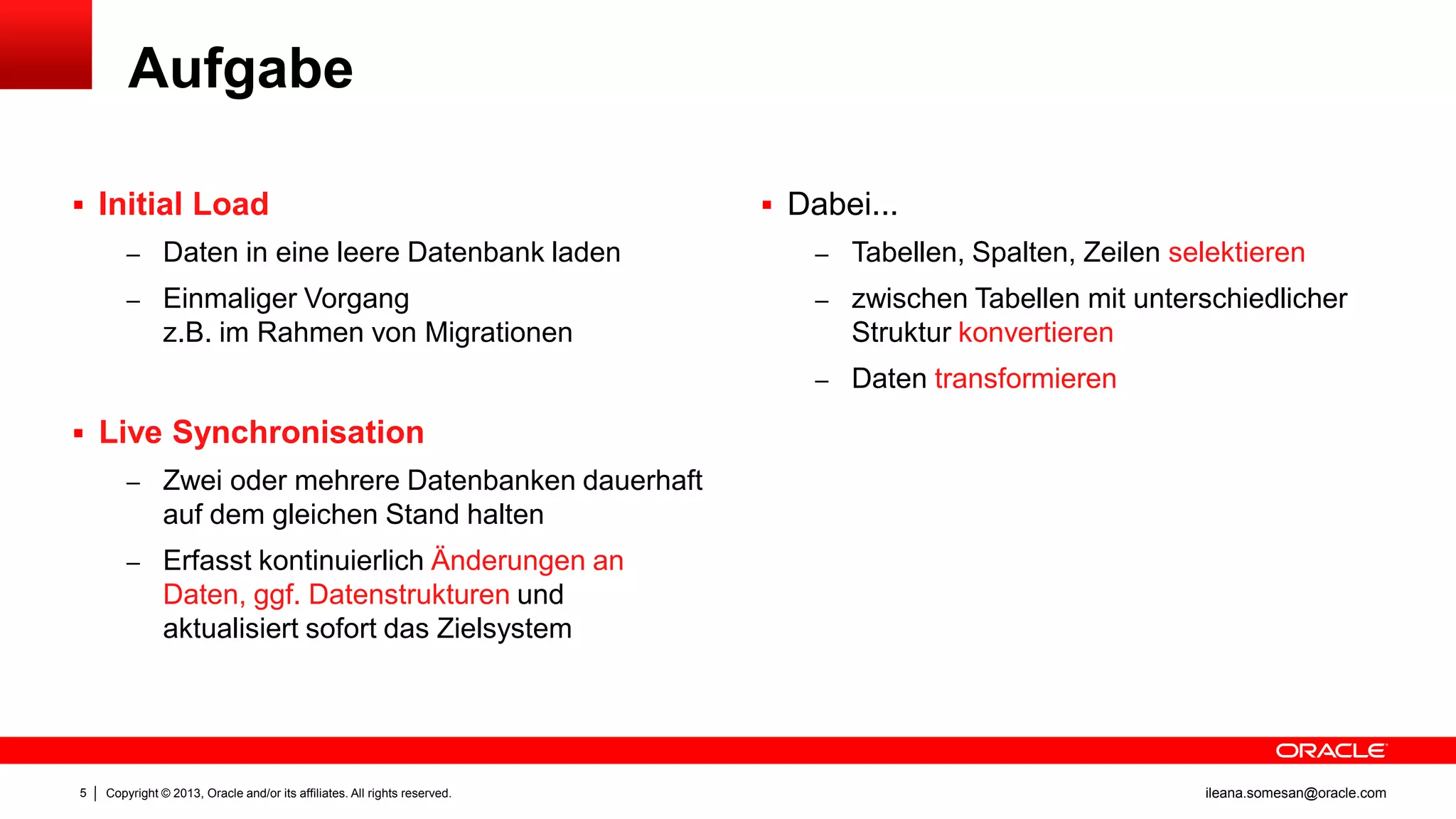 Aufgabe
 Initial Load

 Dabei...

– Daten in eine leere Datenbank laden

– Tabellen, Spalten, Zeilen selektieren

– Einmaliger Vorgang

– zwischen Tabellen mit unterschiedlicher

z.B. im Rahmen von Migrationen

Struktur konvertieren
– Daten transformieren

 Live Synchronisation
– Zwei oder mehrere Datenbanken dauerhaft

auf dem gleichen Stand halten
– Erfasst kontinuierlich Änderungen an

Daten, ggf. Datenstrukturen und
aktualisiert sofort das Zielsystem

5

Copyright © 2013, Oracle and/or its affiliates. All rights reserved.

ileana.somesan@oracle.com

 
