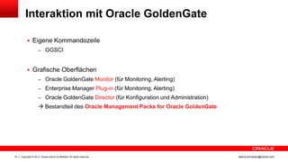 Interaktion mit Oracle GoldenGate
 Eigene Kommandozeile
– GGSCI

 Grafische Oberflächen
– Oracle GoldenGate Monitor (für Monitoring, Alerting)
– Enterprise Manager Plug-in (für Monitoring, Alerting)
– Oracle GoldenGate Director (für Konfiguration und Administration)

 Bestandteil des Oracle Management Packs for Oracle GoldenGate

16

Copyright © 2013, Oracle and/or its affiliates. All rights reserved.

ileana.somesan@oracle.com

 