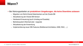 Wann?

1

 Bei Wartungsarbeiten an produktiven Umgebungen, die keine Downtime zulassen
– Migration von Nicht-Oracle Datenbanken auf die Oracle DB
– Aktualisierung der Oracle DB-Version
– Hardware-Erneuerung (auch Umstieg auf Exadata)
– Betriebssystem-Wechsel oder –Upgrade
– Aktualisierung der Anwendung
– Implementierung neuer DB-Features (Multitenant Architektur, ASM, RAC, ...)

21

Copyright © 2013, Oracle and/or its affiliates. All rights reserved.

ileana.somesan@oracle.com

 