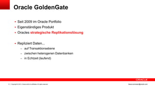 Oracle GoldenGate
 Seit 2009 im Oracle Portfolio
 Eigenständiges Produkt
 Oracles strategische Replikationslösung

 Repliziert Daten...
– auf Transaktionsebene
– zwischen heterogenen Datenbanken
– in Echtzeit (laufend)

4

Copyright © 2013, Oracle and/or its affiliates. All rights reserved.

ileana.somesan@oracle.com

 