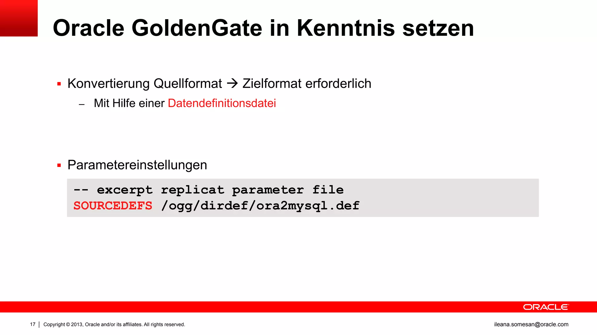Oracle GoldenGate in Kenntnis setzen
 Konvertierung Quellformat  Zielformat erforderlich
– Mit Hilfe einer Datendefinitionsdatei

 Parametereinstellungen

-- excerpt replicat parameter file
SOURCEDEFS /ogg/dirdef/ora2mysql.def

17

Copyright © 2013, Oracle and/or its affiliates. All rights reserved.

ileana.somesan@oracle.com

 