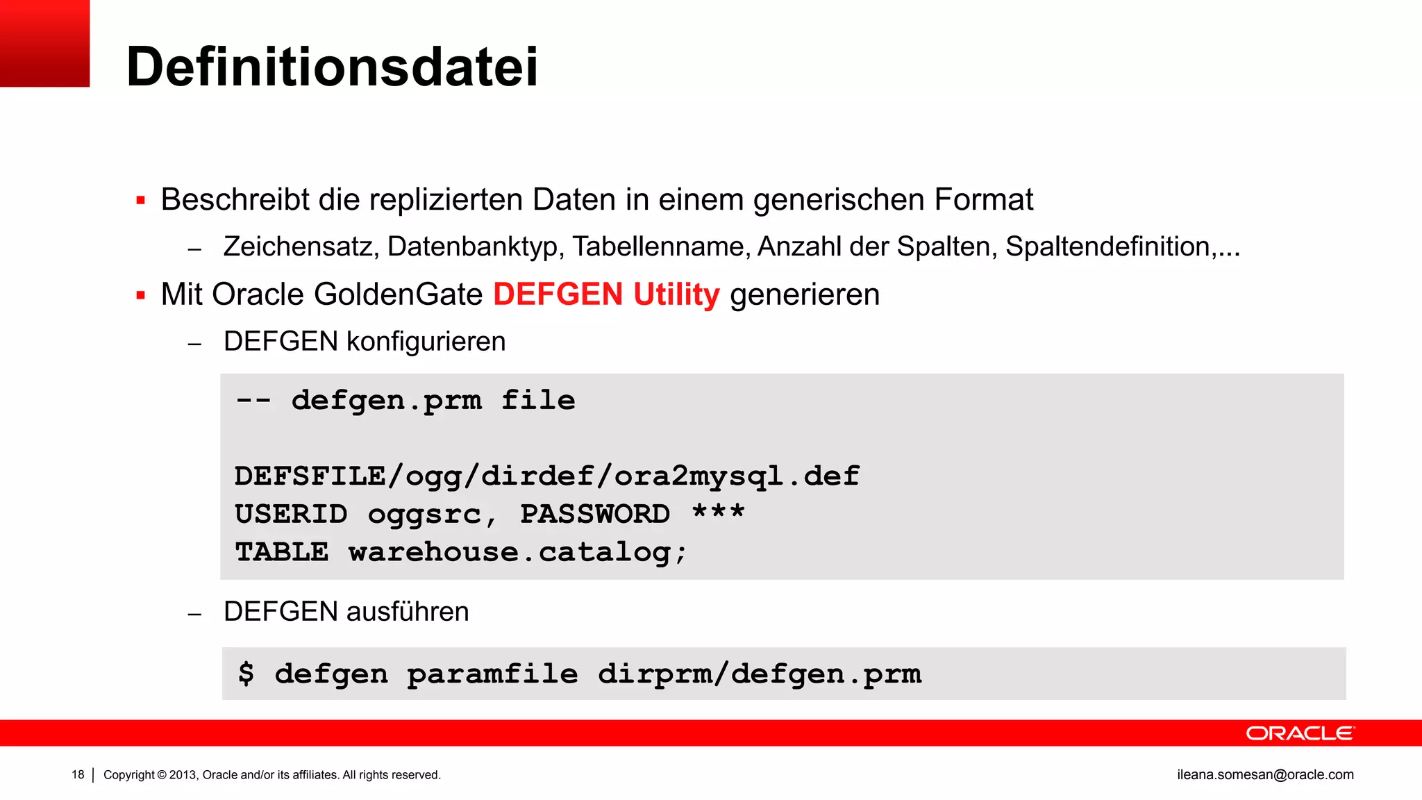 Definitionsdatei
 Beschreibt die replizierten Daten in einem generischen Format
– Zeichensatz, Datenbanktyp, Tabellenname, Anzahl der Spalten, Spaltendefinition,...

 Mit Oracle GoldenGate DEFGEN Utility generieren
– DEFGEN konfigurieren

-- defgen.prm file
DEFSFILE/ogg/dirdef/ora2mysql.def
USERID oggsrc, PASSWORD ***
TABLE warehouse.catalog;
– DEFGEN ausführen

$ defgen paramfile dirprm/defgen.prm

18

Copyright © 2013, Oracle and/or its affiliates. All rights reserved.

ileana.somesan@oracle.com

 