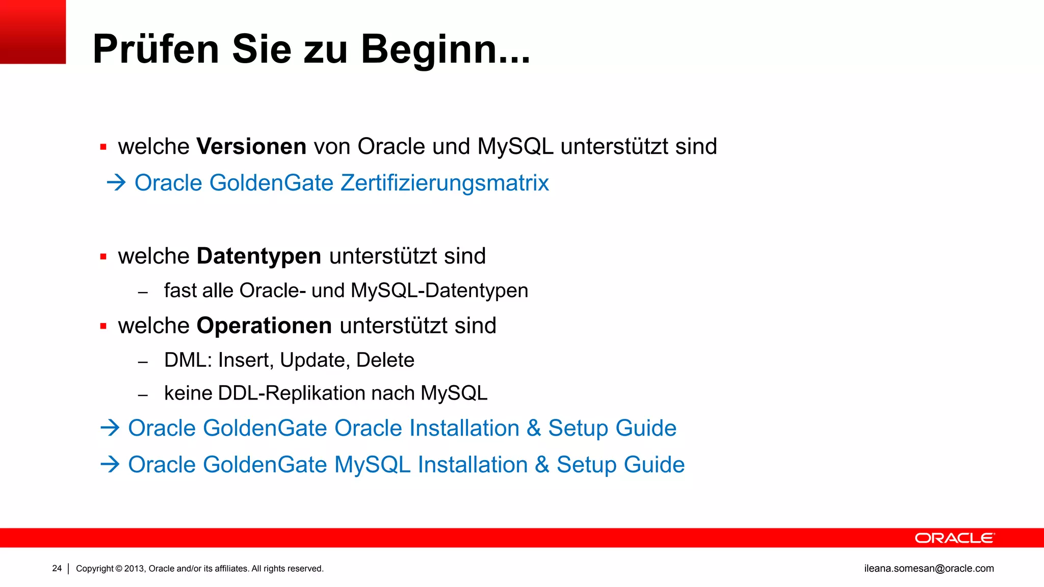 Prüfen Sie zu Beginn...
 welche Versionen von Oracle und MySQL unterstützt sind

 Oracle GoldenGate Zertifizierungsmatrix
 welche Datentypen unterstützt sind
– fast alle Oracle- und MySQL-Datentypen

 welche Operationen unterstützt sind
– DML: Insert, Update, Delete
– keine DDL-Replikation nach MySQL

 Oracle GoldenGate Oracle Installation & Setup Guide

 Oracle GoldenGate MySQL Installation & Setup Guide

24

Copyright © 2013, Oracle and/or its affiliates. All rights reserved.

ileana.somesan@oracle.com

 