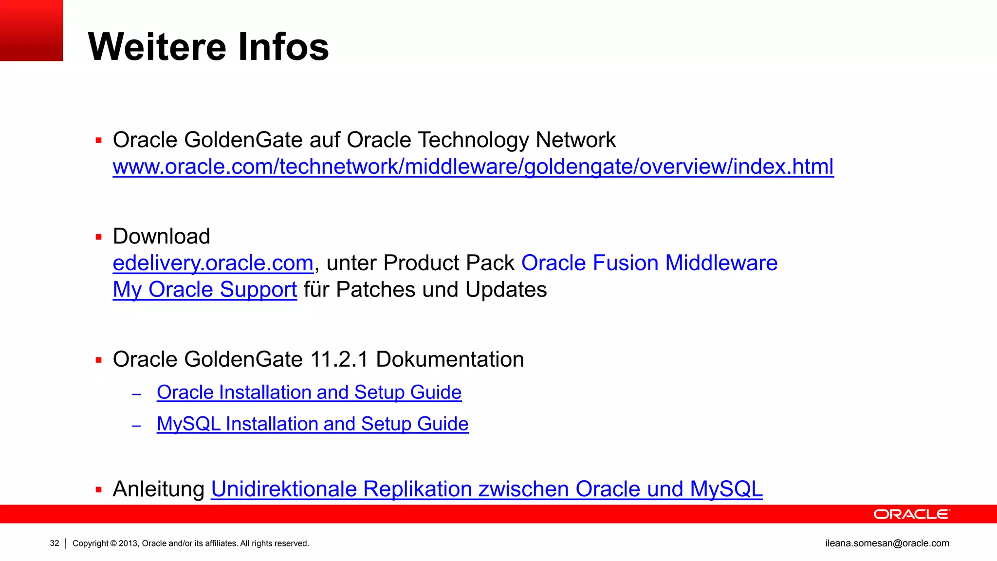 Weitere Infos
 Oracle GoldenGate auf Oracle Technology Network

www.oracle.com/technetwork/middleware/goldengate/overview/index.html
 Download

edelivery.oracle.com, unter Product Pack Oracle Fusion Middleware
My Oracle Support für Patches und Updates
 Oracle GoldenGate 11.2.1 Dokumentation
– Oracle Installation and Setup Guide
– MySQL Installation and Setup Guide

 Anleitung Unidirektionale Replikation zwischen Oracle und MySQL
32

Copyright © 2013, Oracle and/or its affiliates. All rights reserved.

ileana.somesan@oracle.com

 