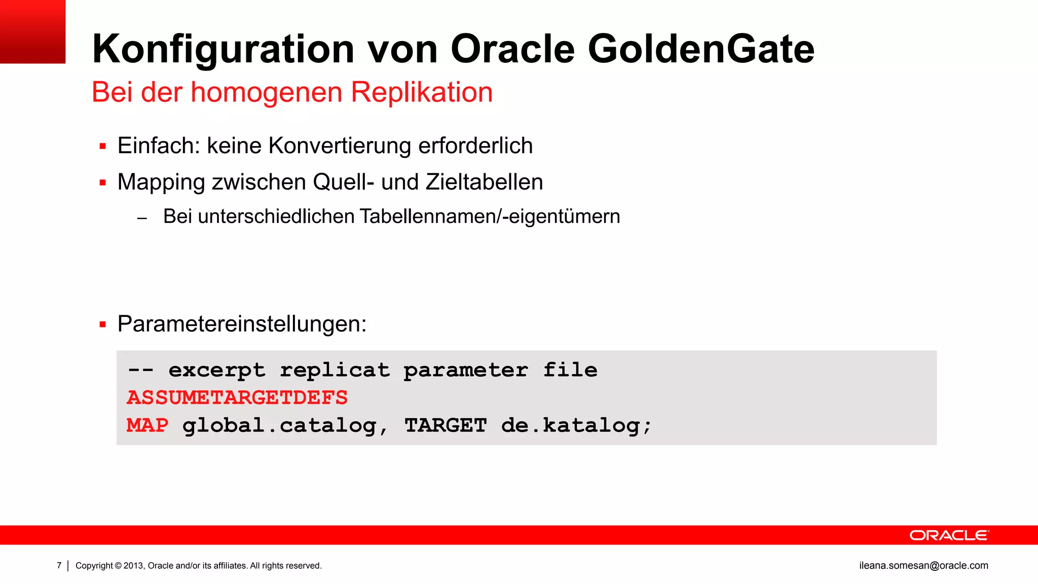 Konfiguration von Oracle GoldenGate
Bei der homogenen Replikation
 Einfach: keine Konvertierung erforderlich
 Mapping zwischen Quell- und Zieltabellen
– Bei unterschiedlichen Tabellennamen/-eigentümern

 Parametereinstellungen:

-- excerpt replicat parameter file
ASSUMETARGETDEFS
MAP global.catalog, TARGET de.katalog;

7

Copyright © 2013, Oracle and/or its affiliates. All rights reserved.

ileana.somesan@oracle.com

 