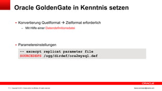 Oracle GoldenGate in Kenntnis setzen
 Konvertierung Quellformat  Zielformat erforderlich
– Mit Hilfe einer Datendefinitionsdatei

 Parametereinstellungen

-- excerpt replicat parameter file
SOURCEDEFS /ogg/dirdef/ora2mysql.def

17

Copyright © 2013, Oracle and/or its affiliates. All rights reserved.

ileana.somesan@oracle.com

 