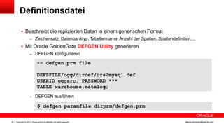 Definitionsdatei
 Beschreibt die replizierten Daten in einem generischen Format
– Zeichensatz, Datenbanktyp, Tabellenname, Anzahl der Spalten, Spaltendefinition,...

 Mit Oracle GoldenGate DEFGEN Utility generieren
– DEFGEN konfigurieren

-- defgen.prm file
DEFSFILE/ogg/dirdef/ora2mysql.def
USERID oggsrc, PASSWORD ***
TABLE warehouse.catalog;
– DEFGEN ausführen

$ defgen paramfile dirprm/defgen.prm

18

Copyright © 2013, Oracle and/or its affiliates. All rights reserved.

ileana.somesan@oracle.com

 