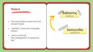 ● The word dialect comes from the
Ancient Greek
● dialektos “discourse, language,
dialect,”
● which is derived
from dialegesthai “to discourse,
talk.”
Dialect
διαλέγεσθαι
dialégesthai
διάλεκτος
diálektos
 