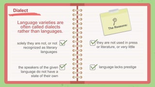 Language varieties are
often called dialects
rather than languages.
solely they are not, or not
recognized as literary
languages
they are not used in press
or literature, or very little
the speakers of the given
language do not have a
state of their own
language lacks prestige
Dialect
 