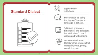 Standard Dialect
Supported by
institutions.
Presentation as being
the “correct” form of a
language in schools.
Published grammars,
dictionaries, and textbooks
that set forth a “correct”
spoken and written form;
An extensive formal
literature that employs that
dialect in prose, poetry,
non-fiction, etc.
 