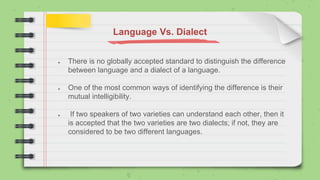 Language Vs. Dialect
● There is no globally accepted standard to distinguish the difference
between language and a dialect of a language.
● One of the most common ways of identifying the difference is their
mutual intelligibility.
● If two speakers of two varieties can understand each other, then it
is accepted that the two varieties are two dialects; if not, they are
considered to be two different languages.
 