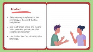 ● This meaning is reflected in the
etymology of the word: the two
morphemes
● Idio- is of Greek origin, and means
“own, personal, private, peculiar,
separate and distinct,”
● -lect refers to a “social variety of a
language.”
Idiolect
 