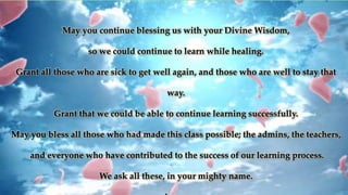 May you continue blessing us with your Divine Wisdom,
so we could continue to learn while healing.
Grant all those who are sick to get well again, and those who are well to stay that
way.
Grant that we could be able to continue learning successfully.
May you bless all those who had made this class possible; the admins, the teachers,
and everyone who have contributed to the success of our learning process.
We ask all these, in your mighty name.
 