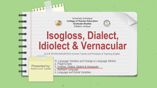 Isogloss, Dialect,
Idiolect & Vernacular
Presented by:
Robbie Liza E. Caytiles
University of Antique
College of Teacher Education
Graduate Studies
Sibalom, Antique
Lit.216 SOCIOLINGUISTICS (Current Trends and Principles of Teaching English
III. Language Variation and Change or Language Attrition
a. Pidgin/Creole
b. Isogloss, Dialect, Idiolect & Vernacular
c. Standard Language
d. Language and Social Variables
 