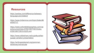Resources
https://pediaa.com/difference-between-
language-and-dialect/
https://www.britannica.com/topic/dialect#r
ef393717’
https://www.oxfordbibliographies.com/vie
w/document/obo-9780199772810/obo-
9780199772810-0225.xml
https://www.slideshare.net/cupidlucid/lan
guage-variation-presentation
https://writingexplained.org/grammar-
dictionary/vernacular
 