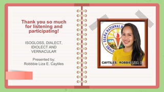 Thank you so much
for listening and
participating!
ISOGLOSS, DIALECT,
IDIOLECT AND
VERNACULAR
Presented by:
Robbbie Liza E. Caytiles
 