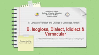 B. Isogloss, Dialect, Idiolect &
Vernacular
Presented by:
Robbie Liza E. Caytiles
University of Antique
College of Teacher Education
Graduate Studies
Sibalom, Antique
Lit.216 SOCIOLINGUISTICS (Current Trends and Principles of Teaching English
III. Language Variation and Change or Language Attrition
 