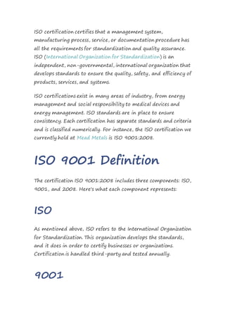 ISO certification certifies that a management system,
manufacturing process, service, or documentation procedure has
all the requirements for standardization and quality assurance.
ISO (International Organization for Standardization) is an
independent, non-governmental, international organization that
develops standards to ensure the quality, safety, and efficiency of
products, services, and systems.
ISO certifications exist in many areas of industry, from energy
management and social responsibility to medical devices and
energy management. ISO standards are in place to ensure
consistency. Each certification has separate standards and criteria
and is classified numerically. For instance, the ISO certification we
currently hold at Mead Metals is ISO 9001:2008.
ISO 9001 Definition
The certification ISO 9001:2008 includes three components: ISO,
9001, and 2008. Here's what each component represents:
ISO
As mentioned above, ISO refers to the International Organization
for Standardization. This organization develops the standards,
and it does in order to certify businesses or organizations.
Certification is handled third-party and tested annually.
9001
 