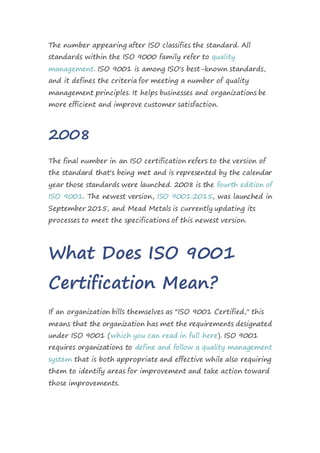 The number appearing after ISO classifies the standard. All
standards within the ISO 9000 family refer to quality
management. ISO 9001 is among ISO's best-known standards,
and it defines the criteria for meeting a number of quality
management principles. It helps businesses and organizations be
more efficient and improve customer satisfaction.
2008
The final number in an ISO certification refers to the version of
the standard that's being met and is represented by the calendar
year those standards were launched. 2008 is the fourth edition of
ISO 9001. The newest version, ISO 9001:2015, was launched in
September 2015, and Mead Metals is currently updating its
processes to meet the specifications of this newest version.
What Does ISO 9001
Certification Mean?
If an organization bills themselves as "ISO 9001 Certified," this
means that the organization has met the requirements designated
under ISO 9001 (which you can read in full here). ISO 9001
requires organizations to define and follow a quality management
system that is both appropriate and effective while also requiring
them to identify areas for improvement and take action toward
those improvements.
 