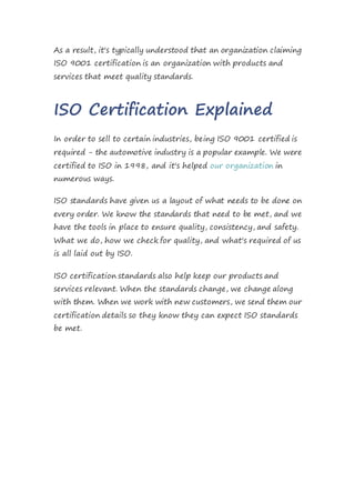 As a result, it's typically understood that an organization claiming
ISO 9001 certification is an organization with products and
services that meet quality standards.
ISO Certification Explained
In order to sell to certain industries, being ISO 9001 certified is
required - the automotive industry is a popular example. We were
certified to ISO in 1998, and it's helped our organization in
numerous ways.
ISO standards have given us a layout of what needs to be done on
every order. We know the standards that need to be met, and we
have the tools in place to ensure quality, consistency, and safety.
What we do, how we check for quality, and what's required of us
is all laid out by ISO.
ISO certification standards also help keep our products and
services relevant. When the standards change, we change along
with them. When we work with new customers, we send them our
certification details so they know they can expect ISO standards
be met.
 
