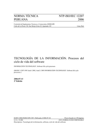 NORMA TÉCNICA                                                       NTP-ISO/IEC 12207
PERUANA                                                                          2006
Comisión de Reglamentos Técnicos y Comerciales-INDECOPI
Calle de La Prosa 138, San Borja (Lima 41) Apartado 145                                        Lima, Perú




TECNOLOGÍA DE LA INFORMACIÓN. Procesos del
ciclo de vida del software
INFORMATION TECHNOLOGY. Software life cycle processes

(ISO/IEC 12207:1995 Amd 1:2002, Amd 2: 2005 INFORMATION TECHNOLOGY. Software life cycle
processes.)



2006-07-13
2ª Edición




R.0055-2006/INDECOPI-CRT. Publicada el 2006-07-28                             Precio basado en 189 páginas
I.C.S.: 35.080                                                       ESTA NORMA ES RECOMENDABLE
Descriptores: Tecnología de la información, software, ciclo de vida del software
 