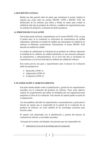 6
4. DESCRIPCIÓN GENERAL
Brinda una idea general sobre las partes que constituyen la norma. Explica la
relación que existe entre las normas ISO/IEC 14598 e ISO/IEC 9126. Da
definiciones de los términos que utiliza y brinda un marco para evaluar la
calidad de todo tipo de producto de software y establece los requerimientos para
los métodos de medición y evaluación de dichos productos.
4.1 PROCESO DE EVALUACIÓN
Esta norma puede utilizarse conjuntamente con la norma ISO/IEC 9126, ya que
el primer paso en la evaluación es seleccionar las características de calidad
importantes, utilizando un modelo de calidad, que descompone la calidad de un
software en diferentes características. Precisamente, la norma ISO/IEC 9126
describe un modelo de calidad.
Un modelo de calidad para la evaluación de un producto de software representa
la totalidad de los atributos de calidad clasificados en una estructura jerárquica
de características y subcaracterísticas. En el nivel más alto se encuentran las
características y en el nivel más bajo los atributos de calidad del software.
Esta norma provee una guía y requerimientos para el proceso de evaluación
desde tres perspectivas:
 Desarrollo (14598–3)
 Adquisición (14598–4)
 Evaluación (14598–5)
5. PLANIFICACIÓN Y GERENCIAMIENTO
Esta parte brinda detalles sobre la planificación y gestión de los requerimientos
asociados con la evaluación del producto de software. Tiene como objetivo
explicar los requerimientos que deben ser brindados por una organización para
asegurarse el éxito de la evaluación. Esta función de soporte puede ser parte de
la organización.
En otras palabras, describe los requerimientos, recomendaciones y guías para la
función de soporte que es responsable de la gestión de la evaluación de un
producto de software, así como también de las tecnologías necesarias para
llevarla a cabo.
El soporte está relacionado con la planificación y gestión del proceso de
evaluación de software y actividades asociadas.
Esta parte de la norma, está dirigida a las personas que son responsables de:
 Administrar el uso de la tecnología para la evaluación
 