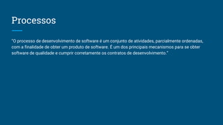 Processos
“O processo de desenvolvimento de software é um conjunto de atividades, parcialmente ordenadas,
com a finalidade de obter um produto de software. É um dos principais mecanismos para se obter
software de qualidade e cumprir corretamente os contratos de desenvolvimento.”
 