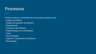 Dentre os passos e atividades de um processo podemos citar:
• Análise Econômica
• Análise de requisitos de software
• Especificação
• Arquitetura de Software
• Implementação (ou codificação)
• Teste
• Documentação
• Suporte e Treinamento de Software
• Manutenção
Processos
 