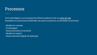 Processos
Como abordagens a um processo de software podemos citar os ciclos de vida:
Esqueletos ou estruturas pré-definidas nas quais encaixamos as atividades do processo.
• Modelo em cascata
• Prototipagem
• Desenvolvimento incremental
• Modelo em espiral
• Desenvolvimento Rápido de Aplicação
 