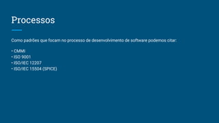 Processos
Como padrões que focam no processo de desenvolvimento de software podemos citar:
• CMMI
• ISO 9001
• ISO/IEC 12207
• ISO/IEC 15504 (SPICE)
 