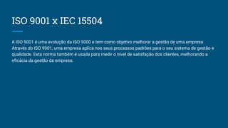 ISO 9001 x IEC 15504
A ISO 9001 é uma evolução da ISO 9000 e tem como objetivo melhorar a gestão de uma empresa.
Através do ISO 9001, uma empresa aplica nos seus processos padrões para o seu sistema de gestão e
qualidade. Esta norma também é usada para medir o nível de satisfação dos clientes, melhorando a
eficácia da gestão da empresa.
 