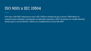 ISO 9001 x IEC 15504
Com isso a ISO 9001 relaciona-se com a ISO 15504 no sentido de que a norma 15504 define os
requisitos para avaliação e orientações na aplicação, enquanto a 9001 dá apenas um modelo abstrato.
Sendo assim a norma ISO/IEC 15504 é um complemento à norma ISO 9001
 