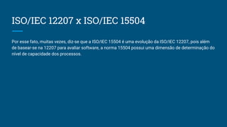 ISO/IEC 12207 x ISO/IEC 15504
Por esse fato, muitas vezes, diz-se que a ISO/IEC 15504 é uma evolução da ISO/IEC 12207, pois além
de basear-se na 12207 para avaliar software, a norma 15504 possui uma dimensão de determinação do
nível de capacidade dos processos.
 