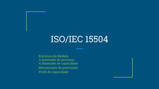 ISO/IEC 15504
- Estrutura do Modelo
- A dimensão do processo
- A dimensão de capacidade
- Mecanismos de pontuação
- Perfil de capacidade
 