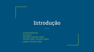 Introdução
- Contextualização
- Processos
- ISO 9001 x ISO/IEC 15504
- ISO/IEC 12207 x ISO/IEC 15504
- CMMI x ISO/IEC 15504
 