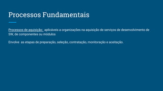 Processos Fundamentais
Processos de aquisição: aplicáveis a organizações na aquisição de serviços de desenvolvimento de
SW, de componentes ou módulos
Envolve as etapas de preparação, seleção, contratação, monitoração e aceitação.
 