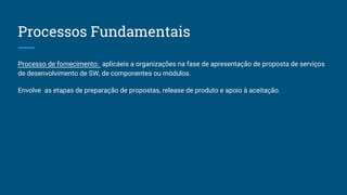 Processos Fundamentais
Processo de fornecimento: aplicáeis a organizações na fase de apresentação de proposta de serviços
de desenvolvimento de SW, de componentes ou módulos.
Envolve as etapas de preparação de propostas, release de produto e apoio à aceitação.
 