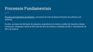 Processos Fundamentais
Processo de Engenharia de Software: processos do ciclo de desenvolvimento de software e de
sistemas
Envolve as etapas de elicitação de requisitos, arquiteturas do sistema, análise de requisitos, design,
construção, integração e teste de SW, teste de SW e de sistema, instalação de SW e manuntenção de
SW e de sistema.
 