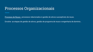 Processos Organizacionais
Processo de Reuso: processos relacionados à gestão de ativos susceptíveis de reuso.
Envolve as etapas de gestão de ativos, gestão de programa de reuso e engenharia de domínio..
 