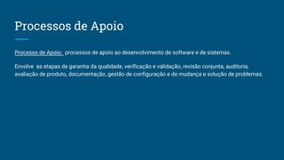 Processos de Apoio
Processo de Apoio: processos de apoio ao desenvolvimento de software e de sistemas.
Envolve as etapas de garantia da qualidade, verificação e validação, revisão conjunta, auditoria,
avaliação de produto, documentação, gestão de configuração e de mudança e solução de problemas.
 